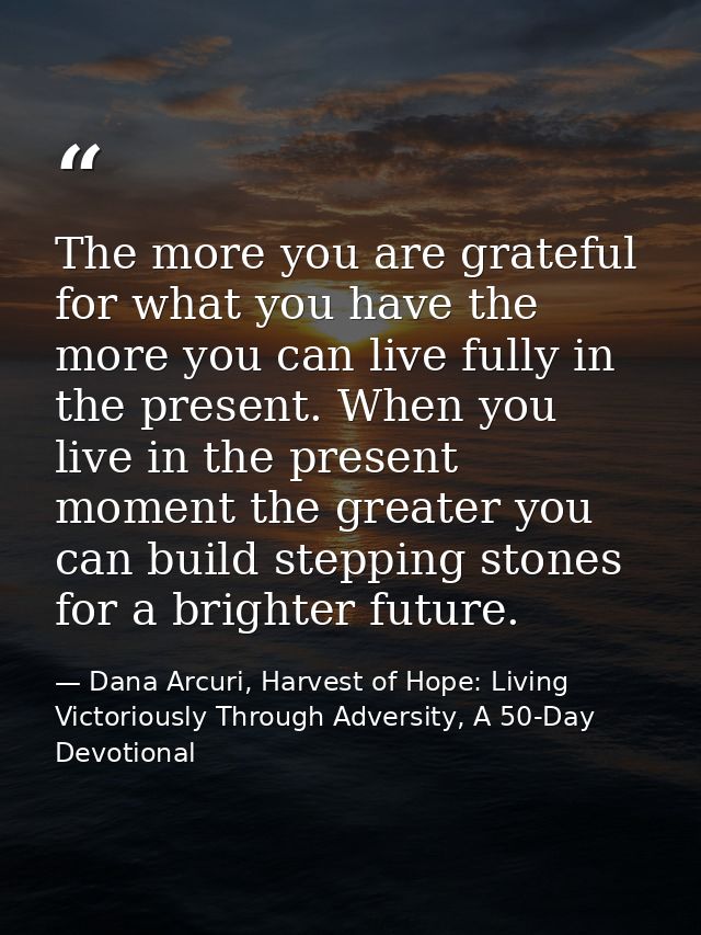 The more you are grateful for what you have the more you can live fully in the present. When you live in the present mom — Dana Arcuri, Harvest of Hope: Living Victoriously Through Adversity, A 50-Day Devotional