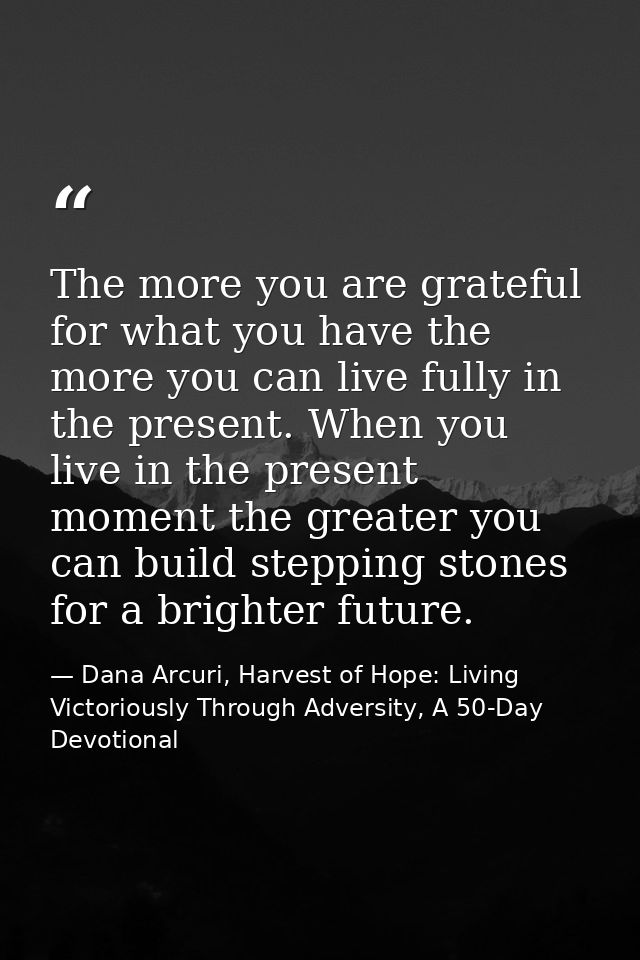 The more you are grateful for what you have the more you can live fully in the present. When you live in the present mom — Dana Arcuri, Harvest of Hope: Living Victoriously Through Adversity, A 50-Day Devotional