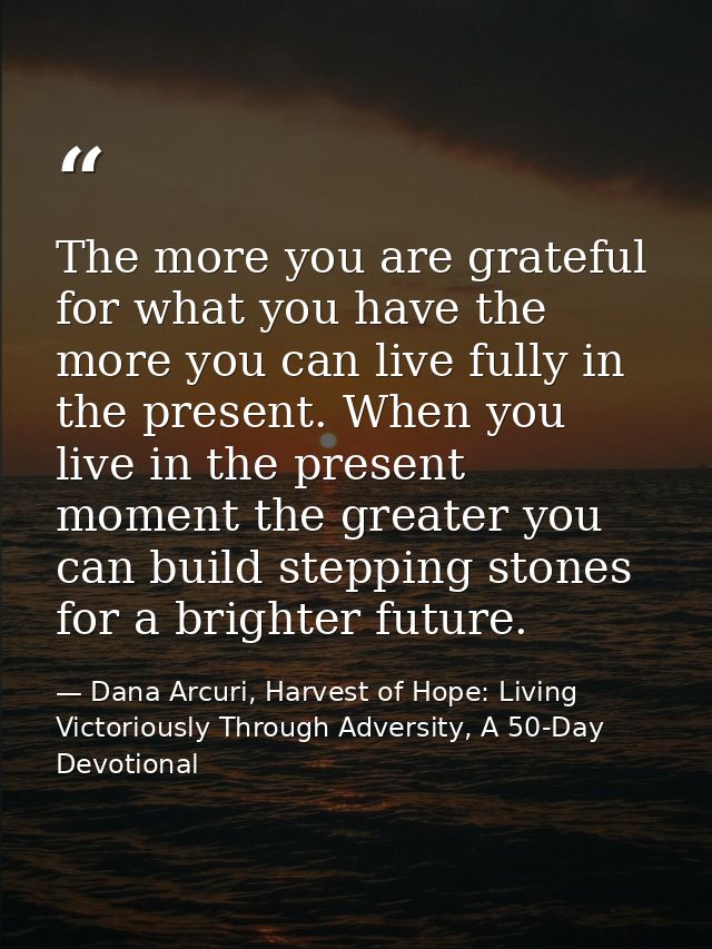 The more you are grateful for what you have the more you can live fully in the present. When you live in the present mom — Dana Arcuri, Harvest of Hope: Living Victoriously Through Adversity, A 50-Day Devotional