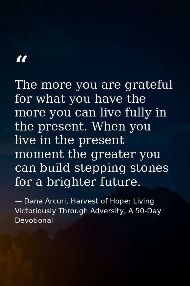 The more you are grateful for what you have the more you can live fully in the present. When you live in the present mom — Dana Arcuri, Harvest of Hope: Living Victoriously Through Adversity, A 50-Day Devotional