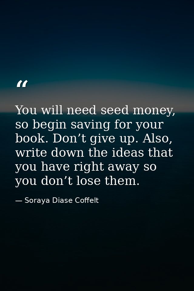 You will need seed money, so begin saving for your book. Don’t give up. Also, write down the ideas that you have right a — Soraya Diase Coffelt