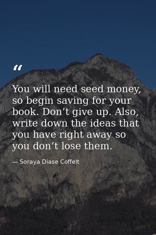 You will need seed money, so begin saving for your book. Don’t give up. Also, write down the ideas that you have right a — Soraya Diase Coffelt