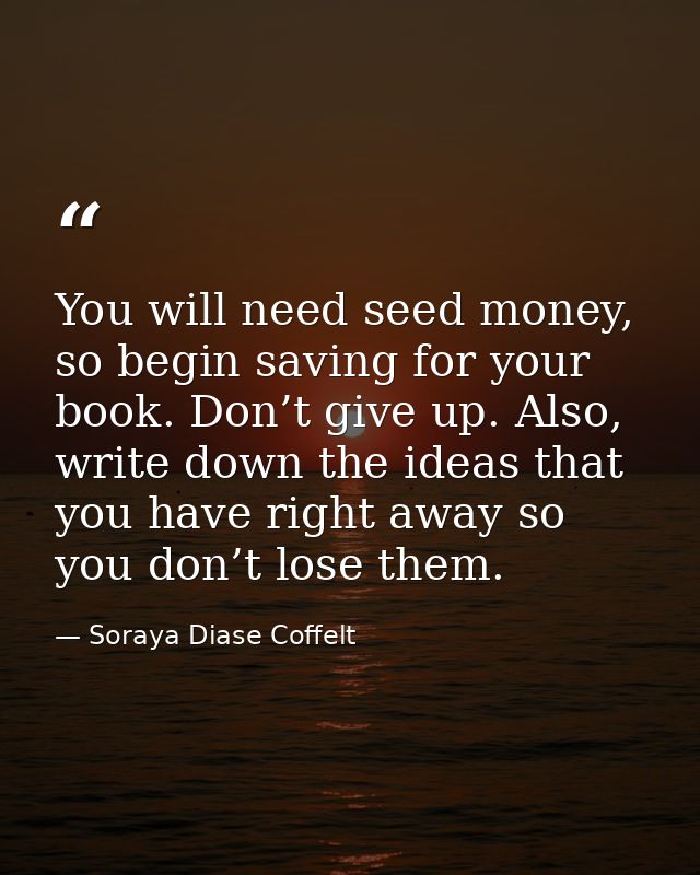 You will need seed money, so begin saving for your book. Don’t give up. Also, write down the ideas that you have right a — Soraya Diase Coffelt