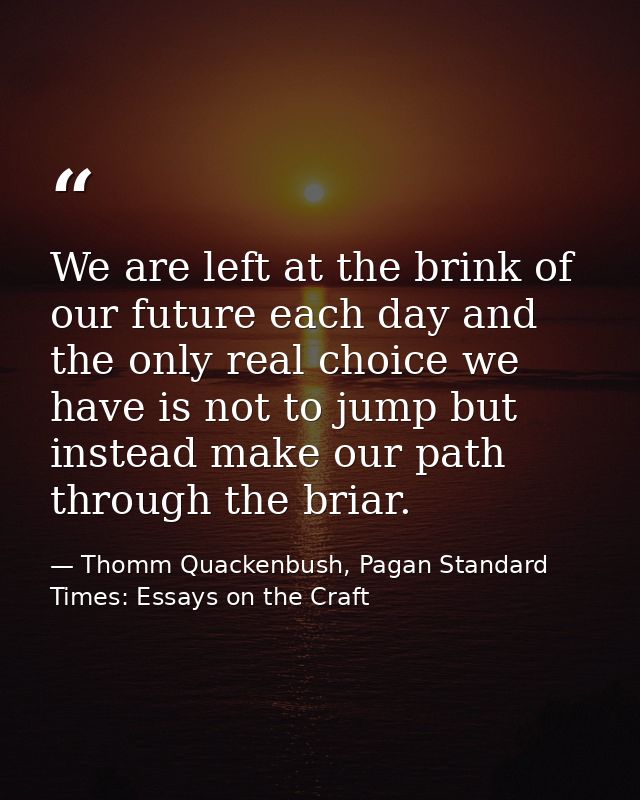 We are left at the brink of our future each day and the only real choice we have is not to jump but instead make our pat — Thomm Quackenbush, Pagan Standard Times: Essays on the Craft