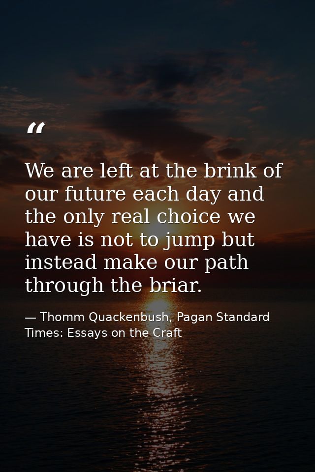 We are left at the brink of our future each day and the only real choice we have is not to jump but instead make our pat — Thomm Quackenbush, Pagan Standard Times: Essays on the Craft