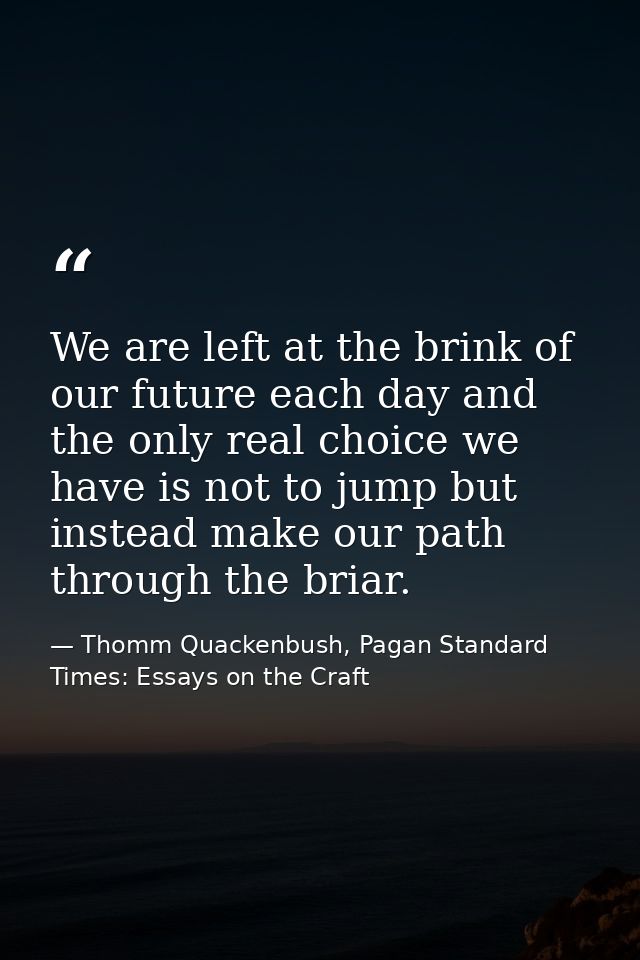 We are left at the brink of our future each day and the only real choice we have is not to jump but instead make our pat — Thomm Quackenbush, Pagan Standard Times: Essays on the Craft