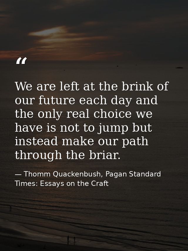 We are left at the brink of our future each day and the only real choice we have is not to jump but instead make our pat — Thomm Quackenbush, Pagan Standard Times: Essays on the Craft