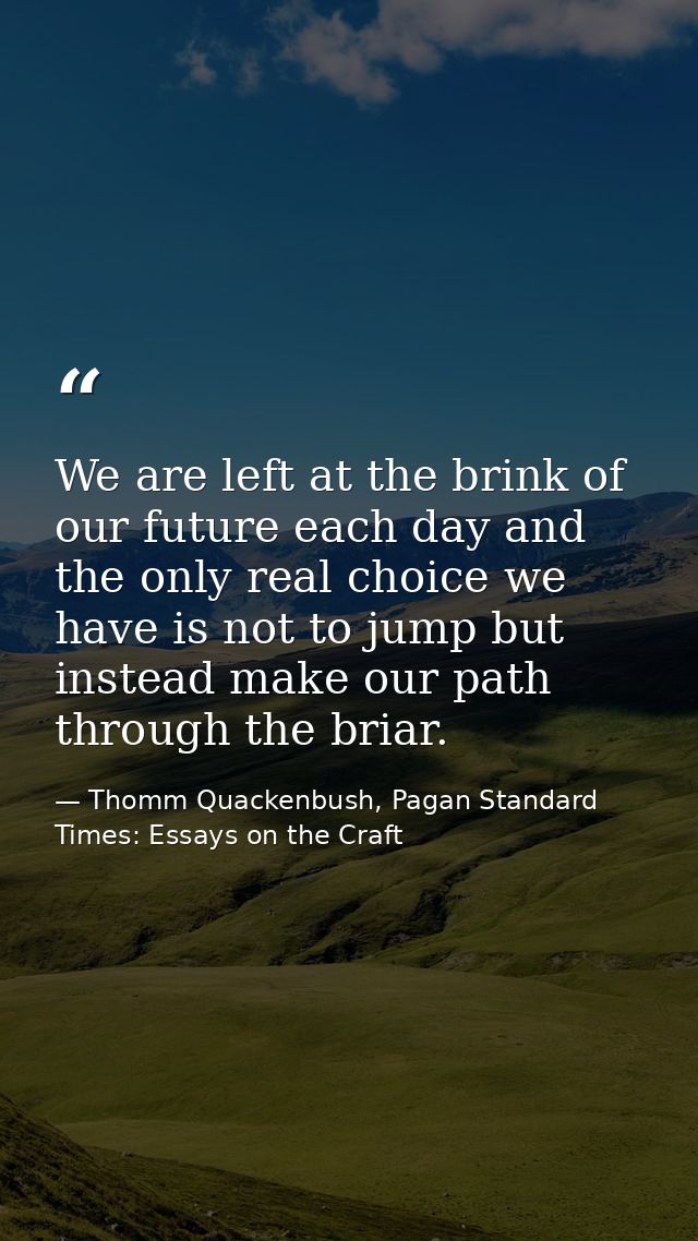 We are left at the brink of our future each day and the only real choice we have is not to jump but instead make our pat — Thomm Quackenbush, Pagan Standard Times: Essays on the Craft