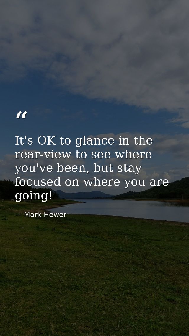 It's OK to glance in the rear-view to see where you've been, but stay focused on where you are going! — Mark Hewer