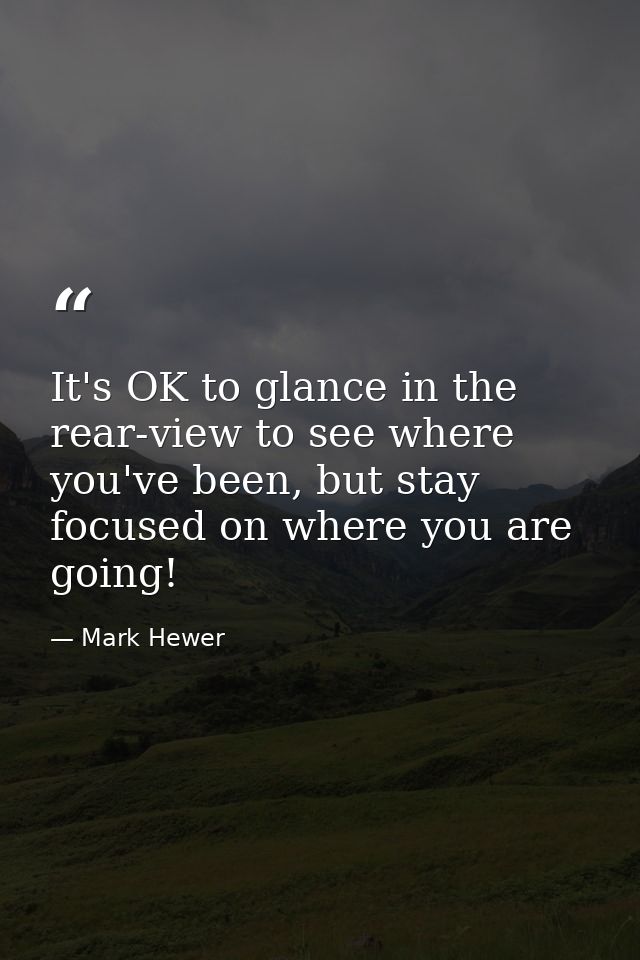 It's OK to glance in the rear-view to see where you've been, but stay focused on where you are going! — Mark Hewer