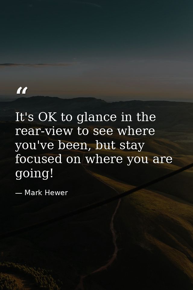 It's OK to glance in the rear-view to see where you've been, but stay focused on where you are going! — Mark Hewer