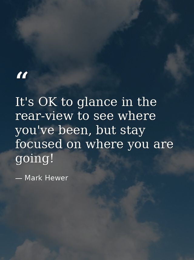 It's OK to glance in the rear-view to see where you've been, but stay focused on where you are going! — Mark Hewer