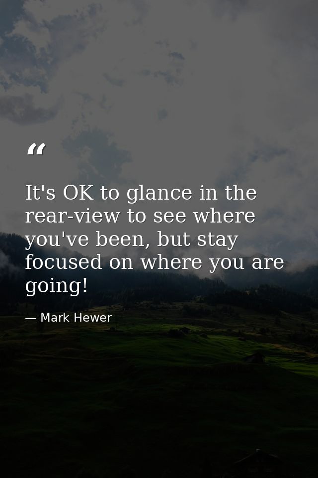 It's OK to glance in the rear-view to see where you've been, but stay focused on where you are going! — Mark Hewer