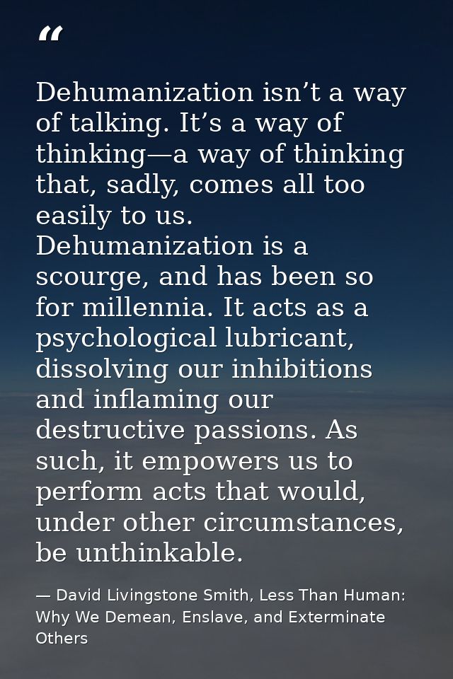 Dehumanization isn’t a way of talking. It’s a way of thinking—a way of thinking that, sadly, comes all too easily to us. — David Livingstone Smith, Less Than Human: Why We Demean, Enslave, and Exterminate Others