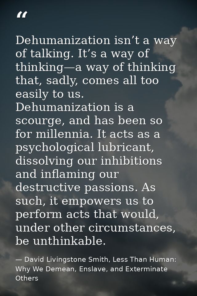 Dehumanization isn’t a way of talking. It’s a way of thinking—a way of thinking that, sadly, comes all too easily to us. — David Livingstone Smith, Less Than Human: Why We Demean, Enslave, and Exterminate Others