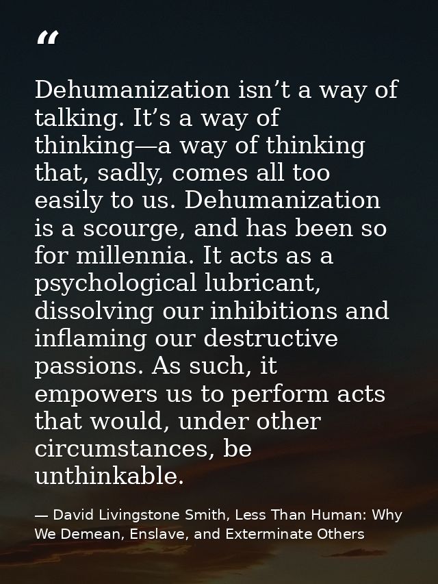 Dehumanization isn’t a way of talking. It’s a way of thinking—a way of thinking that, sadly, comes all too easily to us. — David Livingstone Smith, Less Than Human: Why We Demean, Enslave, and Exterminate Others