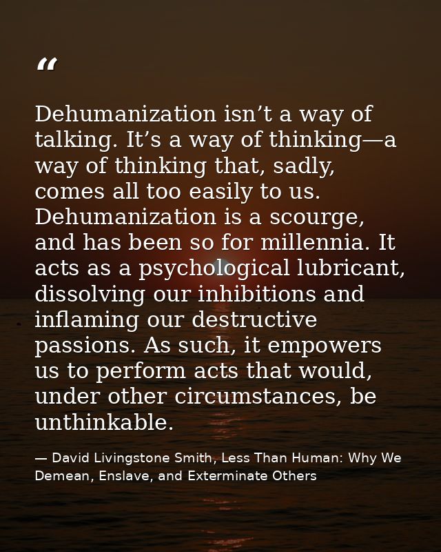 Dehumanization isn’t a way of talking. It’s a way of thinking—a way of thinking that, sadly, comes all too easily to us. — David Livingstone Smith, Less Than Human: Why We Demean, Enslave, and Exterminate Others