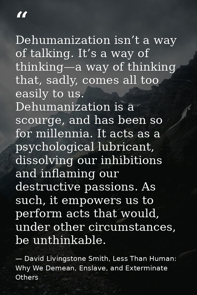 Dehumanization isn’t a way of talking. It’s a way of thinking—a way of thinking that, sadly, comes all too easily to us. — David Livingstone Smith, Less Than Human: Why We Demean, Enslave, and Exterminate Others