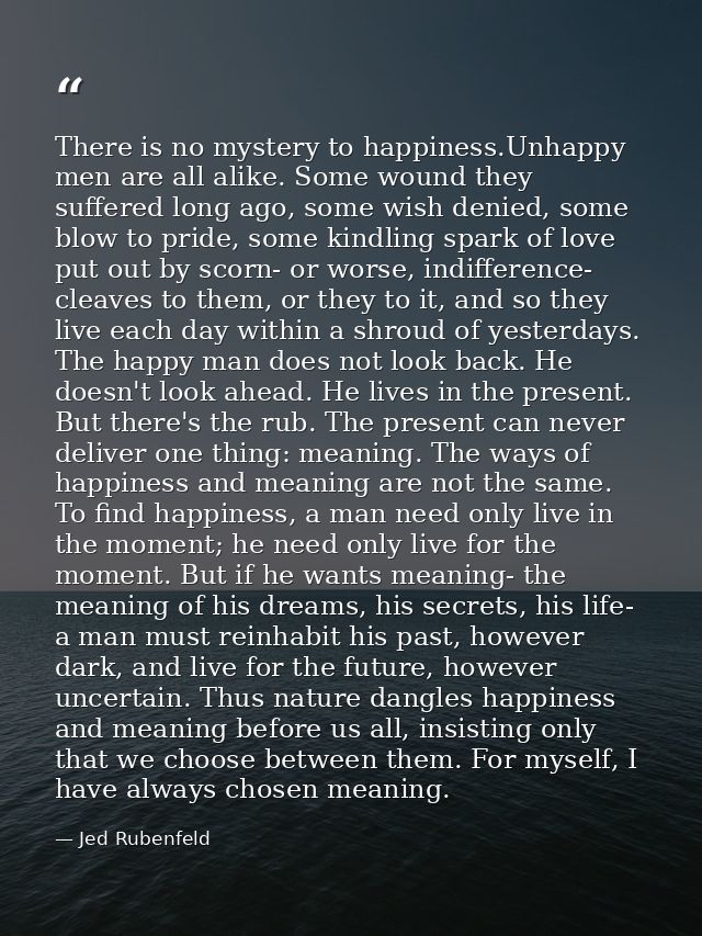 There is no mystery to happiness.Unhappy men are all alike. Some wound they suffered long ago, some wish denied, some bl — Jed Rubenfeld