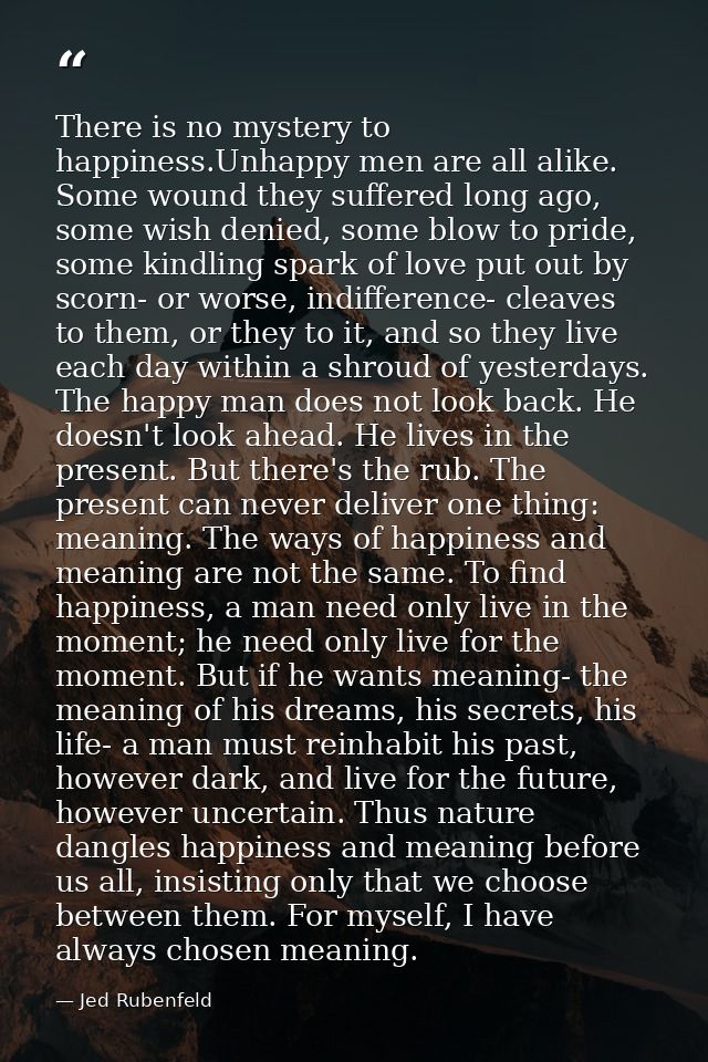 There is no mystery to happiness.Unhappy men are all alike. Some wound they suffered long ago, some wish denied, some bl — Jed Rubenfeld