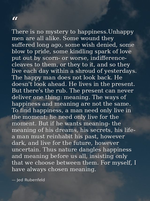 There is no mystery to happiness.Unhappy men are all alike. Some wound they suffered long ago, some wish denied, some bl — Jed Rubenfeld