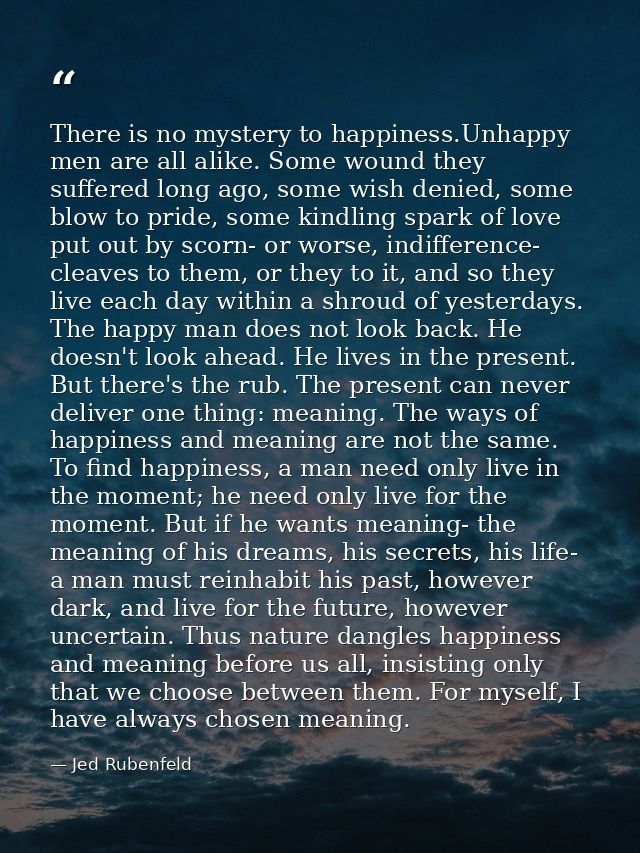 There is no mystery to happiness.Unhappy men are all alike. Some wound they suffered long ago, some wish denied, some bl — Jed Rubenfeld