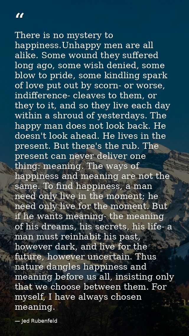 There is no mystery to happiness.Unhappy men are all alike. Some wound they suffered long ago, some wish denied, some bl — Jed Rubenfeld