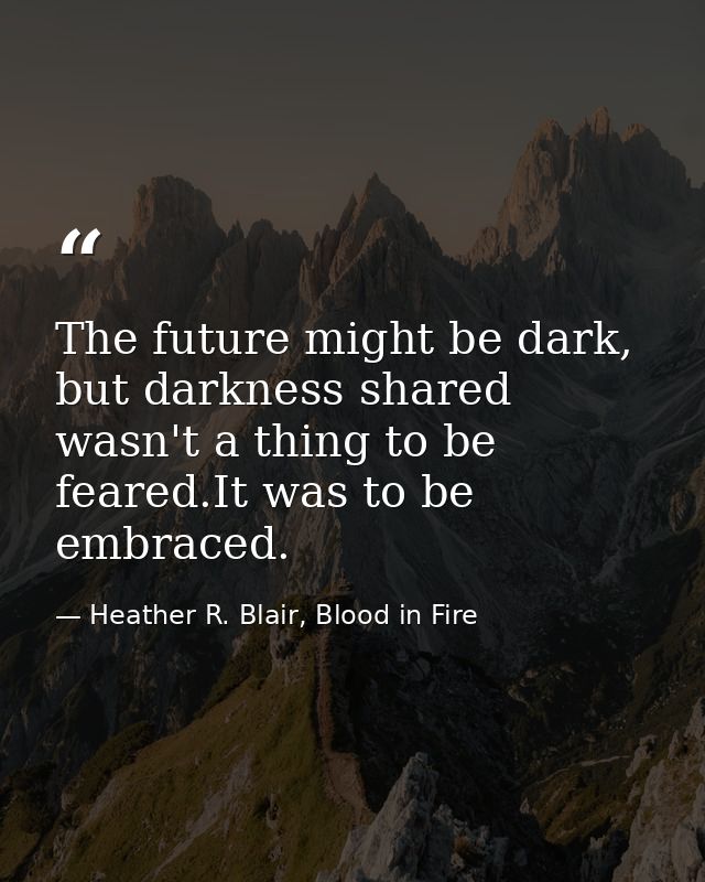 The future might be dark, but darkness shared wasn't a thing to be feared.It was to be embraced. — Heather R. Blair, Blood in Fire