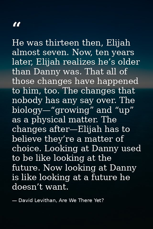 He was thirteen then, Elijah almost seven. Now, ten years later, Elijah realizes he’s older than Danny was. That all of  — David Levithan, Are We There Yet?