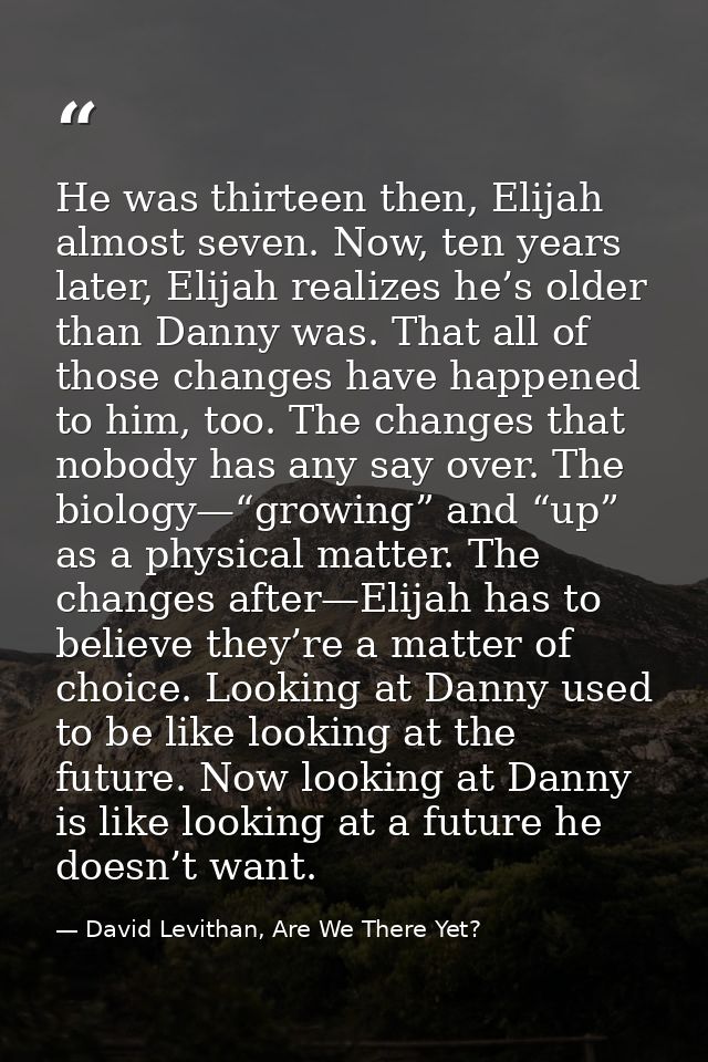 He was thirteen then, Elijah almost seven. Now, ten years later, Elijah realizes he’s older than Danny was. That all of  — David Levithan, Are We There Yet?
