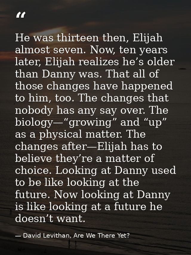 He was thirteen then, Elijah almost seven. Now, ten years later, Elijah realizes he’s older than Danny was. That all of  — David Levithan, Are We There Yet?
