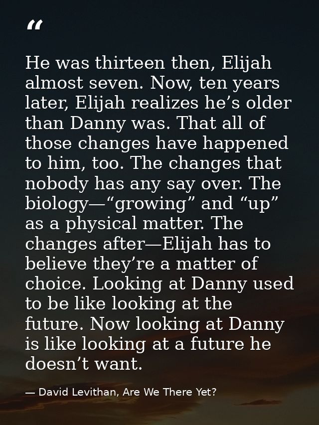 He was thirteen then, Elijah almost seven. Now, ten years later, Elijah realizes he’s older than Danny was. That all of  — David Levithan, Are We There Yet?