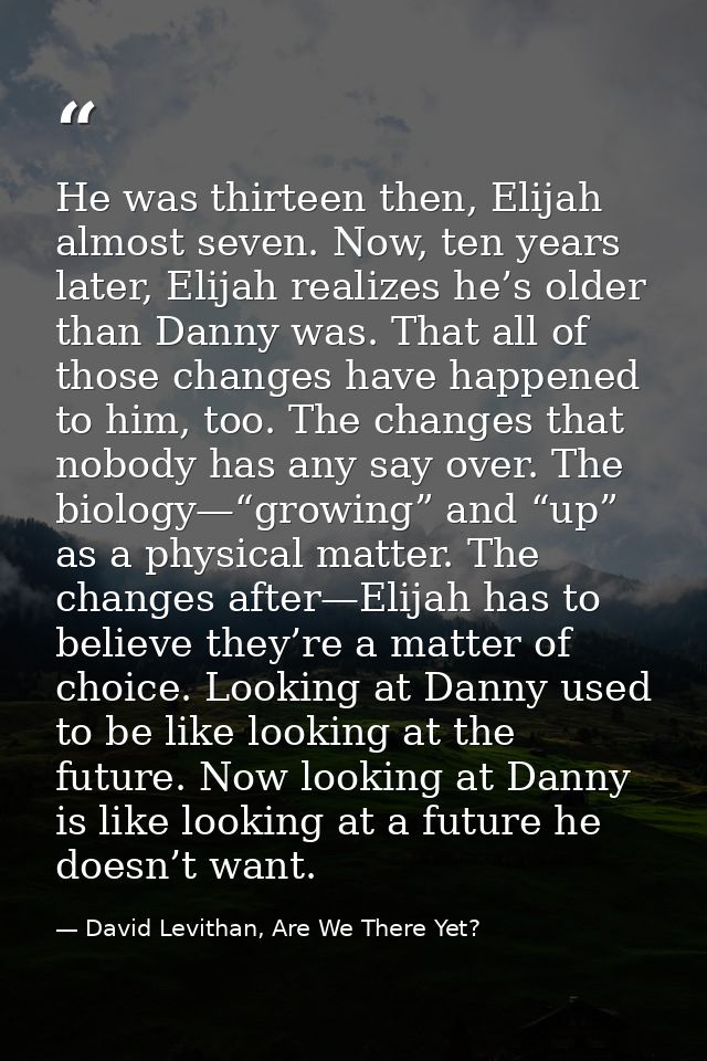 He was thirteen then, Elijah almost seven. Now, ten years later, Elijah realizes he’s older than Danny was. That all of  — David Levithan, Are We There Yet?