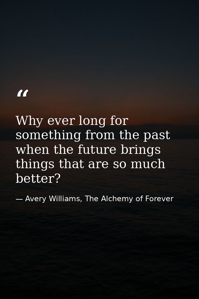 Why ever long for something from the past when the future brings things that are so much better? — Avery Williams, The Alchemy of Forever