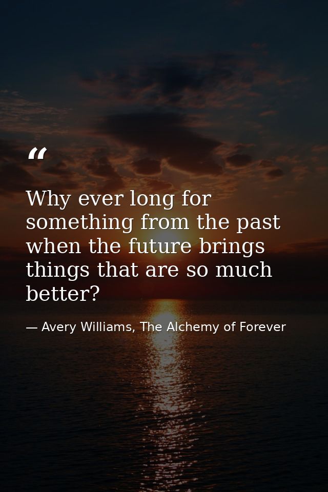 Why ever long for something from the past when the future brings things that are so much better? — Avery Williams, The Alchemy of Forever