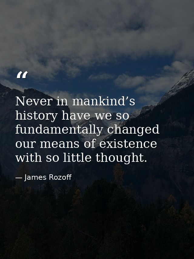 Never in mankind’s history have we so fundamentally changed our means of existence with so little thought. — James Rozoff
