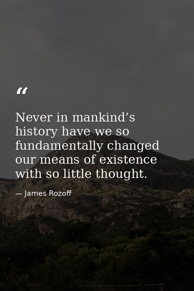 Never in mankind’s history have we so fundamentally changed our means of existence with so little thought. — James Rozoff