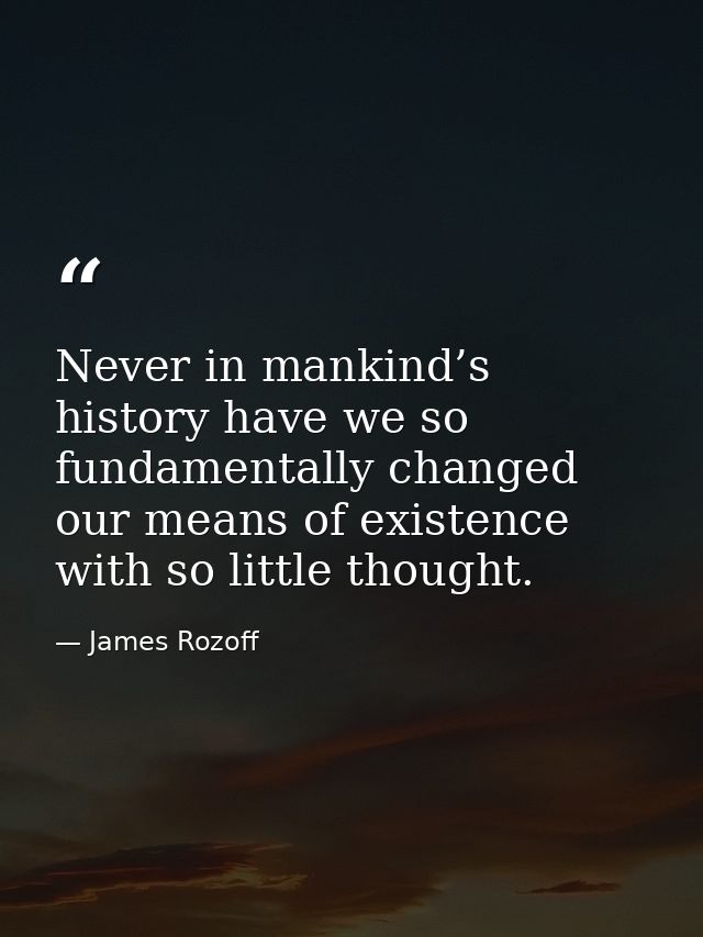 Never in mankind’s history have we so fundamentally changed our means of existence with so little thought. — James Rozoff