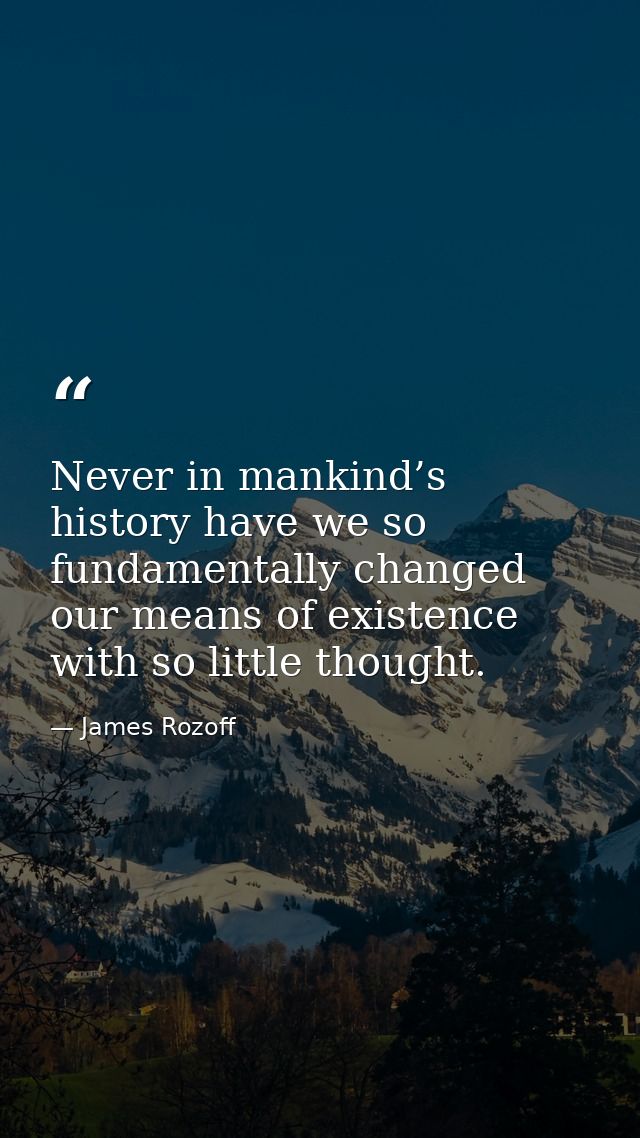 Never in mankind’s history have we so fundamentally changed our means of existence with so little thought. — James Rozoff