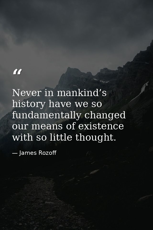 Never in mankind’s history have we so fundamentally changed our means of existence with so little thought. — James Rozoff