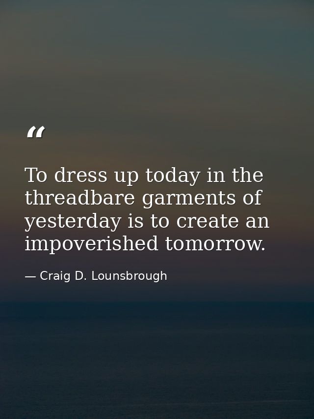 To dress up today in the threadbare garments of yesterday is to create an impoverished tomorrow. — Craig D. Lounsbrough
