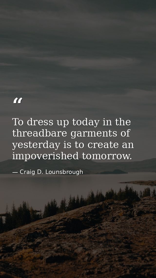 To dress up today in the threadbare garments of yesterday is to create an impoverished tomorrow. — Craig D. Lounsbrough