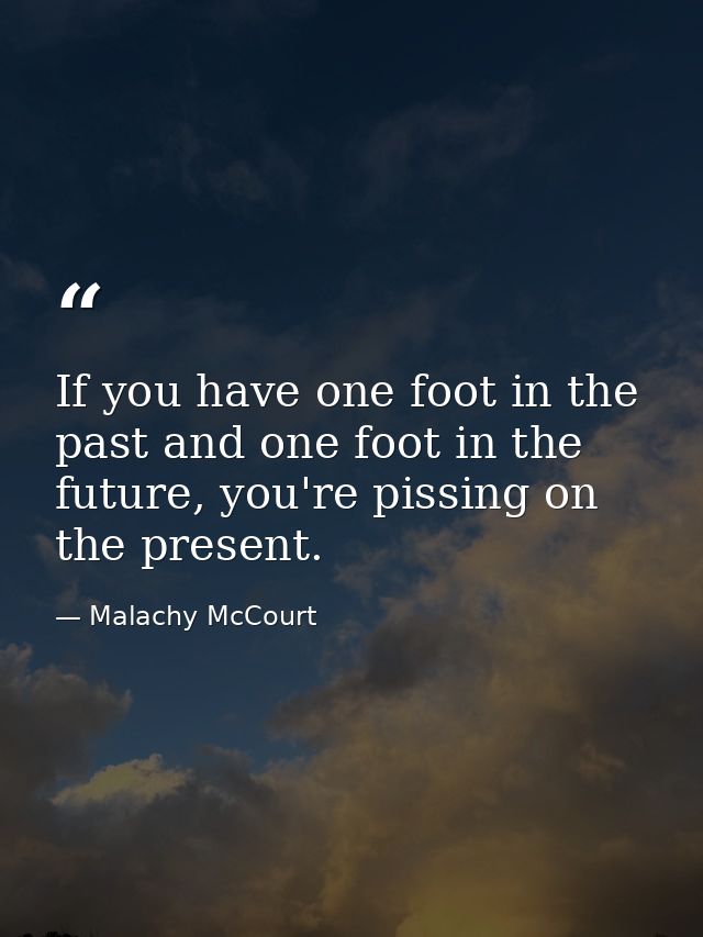 If you have one foot in the past and one foot in the future, you're pissing on the present. — Malachy McCourt