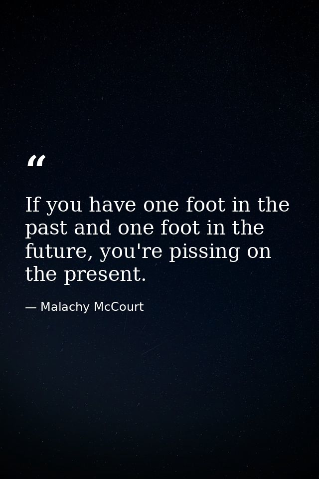If you have one foot in the past and one foot in the future, you're pissing on the present. — Malachy McCourt