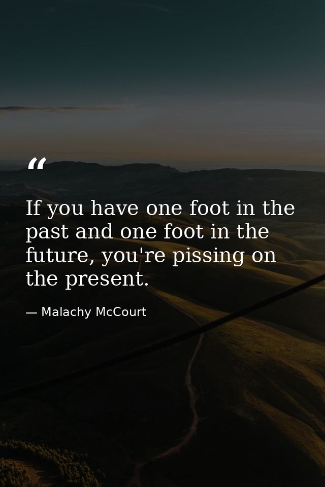 If you have one foot in the past and one foot in the future, you're pissing on the present. — Malachy McCourt
