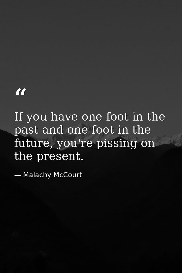 If you have one foot in the past and one foot in the future, you're pissing on the present. — Malachy McCourt