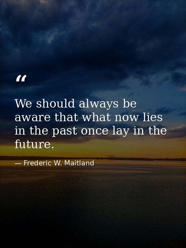 We should always be aware that what now lies in the past once lay in the future. — Frederic W. Maitland