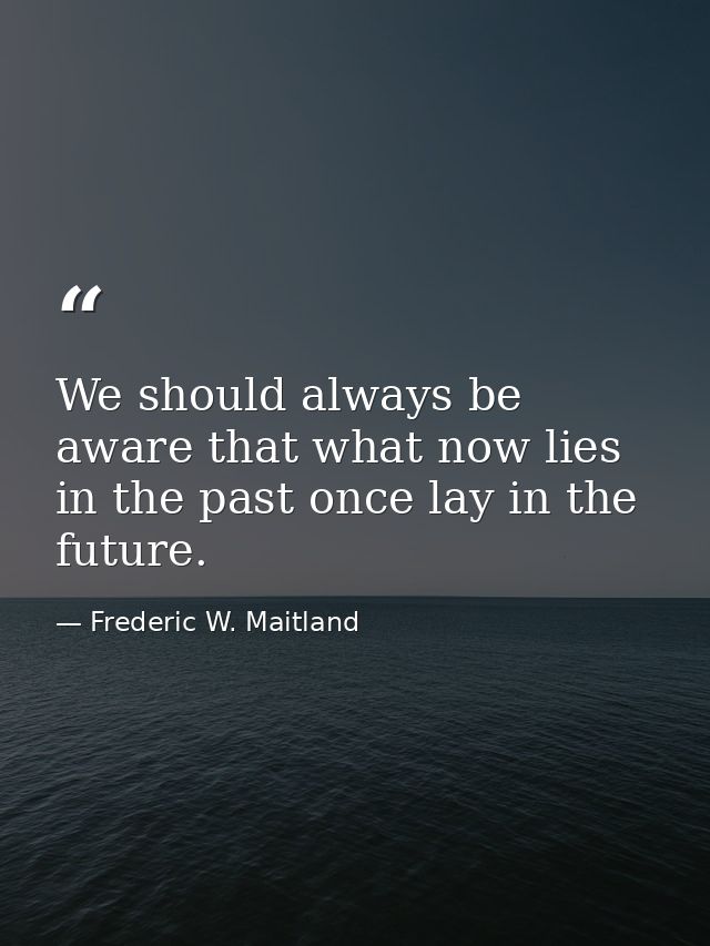We should always be aware that what now lies in the past once lay in the future. — Frederic W. Maitland