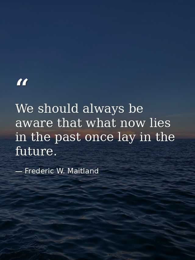 We should always be aware that what now lies in the past once lay in the future. — Frederic W. Maitland