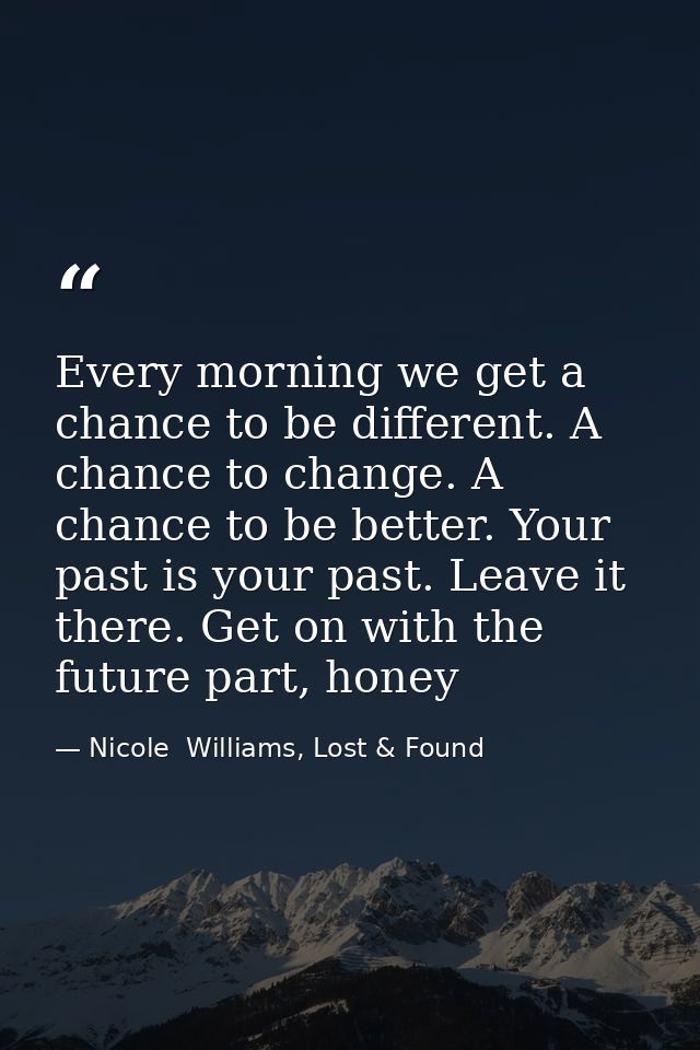 Every morning we get a chance to be different. A chance to change. A chance to be better. Your past is your past. Leave  — Nicole  Williams, Lost & Found